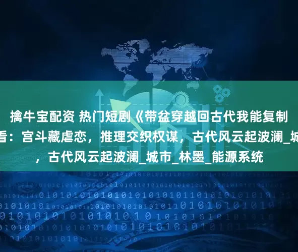擒牛宝配资 热门短剧《带盆穿越回古代我能复制万物》完整全集观看：宫斗藏虐恋，推理交织权谋，古代风云起波澜_城市_林墨_能源系统