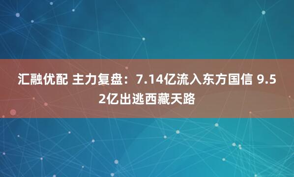 汇融优配 主力复盘：7.14亿流入东方国信 9.52亿出逃西藏天路