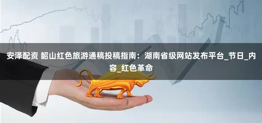 安泽配资 韶山红色旅游通稿投稿指南：湖南省级网站发布平台_节日_内容_红色革命