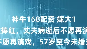 神牛168配资 嫁大13岁名导被捧红，丈夫病逝后不愿再演戏，57岁至今未婚无子嗣