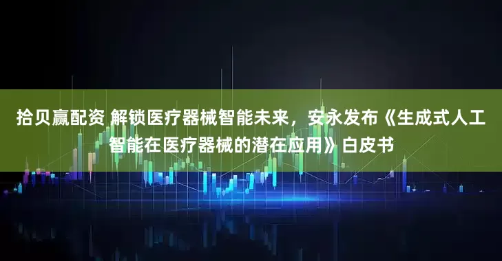 拾贝赢配资 解锁医疗器械智能未来，安永发布《生成式人工智能在医疗器械的潜在应用》白皮书