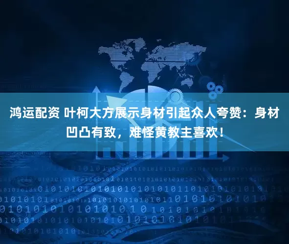 鸿运配资 叶柯大方展示身材引起众人夸赞：身材凹凸有致，难怪黄教主喜欢！