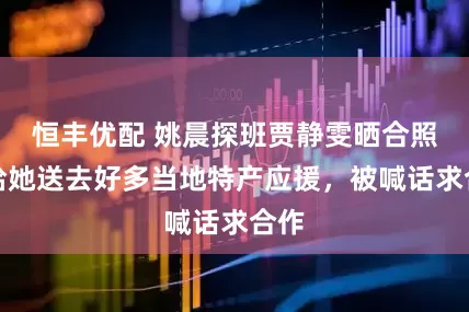 恒丰优配 姚晨探班贾静雯晒合照，给她送去好多当地特产应援，被喊话求合作