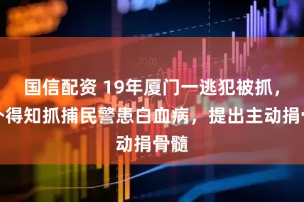 国信配资 19年厦门一逃犯被抓，意外得知抓捕民警患白血病，提出主动捐骨髓