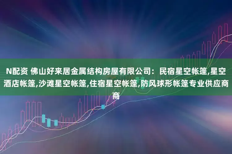 N配资 佛山好来居金属结构房屋有限公司：民宿星空帐篷,星空酒店帐篷,沙滩星空帐篷,住宿星空帐篷,防风球形帐篷专业供应商