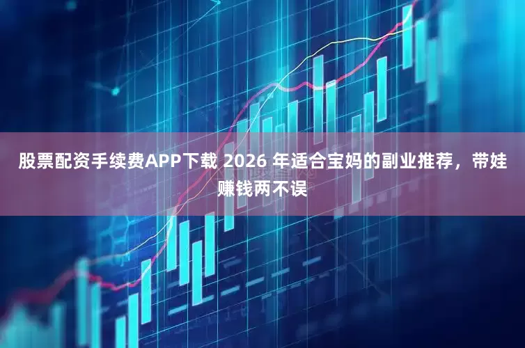 股票配资手续费APP下载 2026 年适合宝妈的副业推荐，带娃赚钱两不误