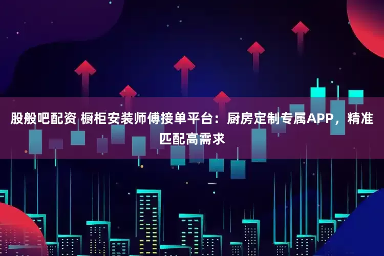 股般吧配资 橱柜安装师傅接单平台：厨房定制专属APP，精准匹配高需求