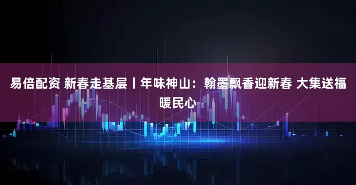 易倍配资 新春走基层丨年味神山：翰墨飘香迎新春 大集送福暖民心